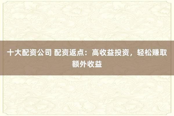 十大配资公司 配资返点：高收益投资，轻松赚取额外收益
