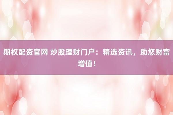 期权配资官网 炒股理财门户：精选资讯，助您财富增值！