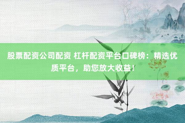 股票配资公司配资 杠杆配资平台口碑榜：精选优质平台，助您放大收益！