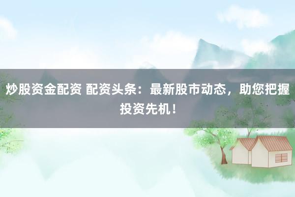 炒股资金配资 配资头条：最新股市动态，助您把握投资先机！