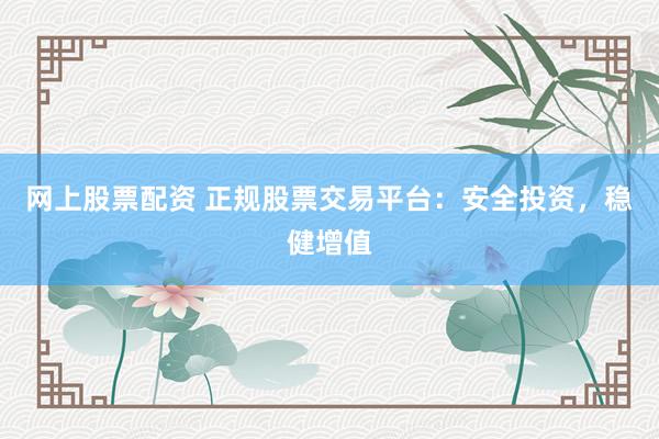 网上股票配资 正规股票交易平台：安全投资，稳健增值