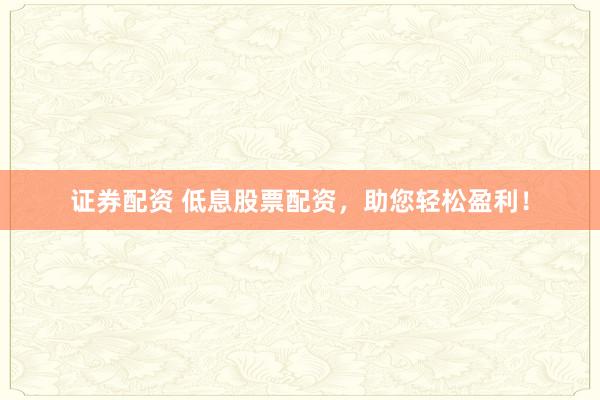证券配资 低息股票配资，助您轻松盈利！