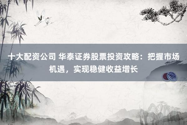 十大配资公司 华泰证券股票投资攻略：把握市场机遇，实现稳健收益增长