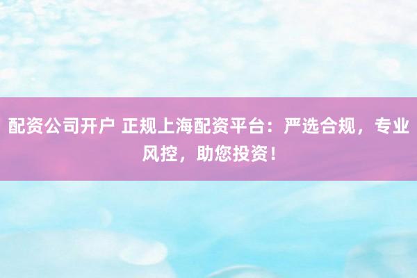 配资公司开户 正规上海配资平台：严选合规，专业风控，助您投资！