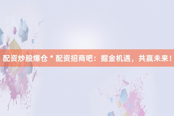 配资炒股爆仓 * 配资招商吧：掘金机遇，共赢未来！