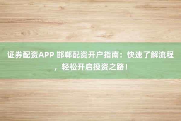 证券配资APP 邯郸配资开户指南：快速了解流程，轻松开启投资之路！