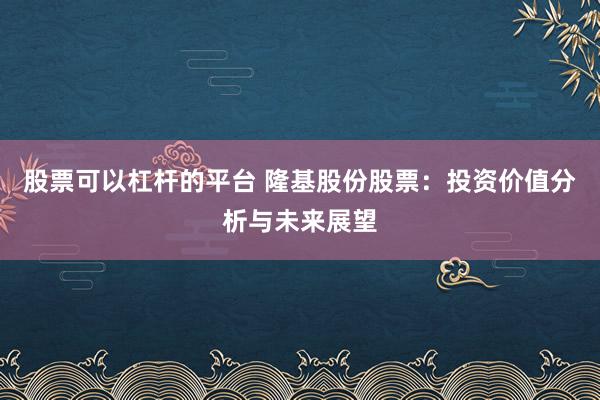 股票可以杠杆的平台 隆基股份股票：投资价值分析与未来展望