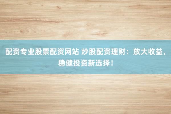 配资专业股票配资网站 炒股配资理财：放大收益，稳健投资新选择！