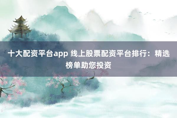十大配资平台app 线上股票配资平台排行：精选榜单助您投资