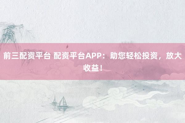 前三配资平台 配资平台APP：助您轻松投资，放大收益！