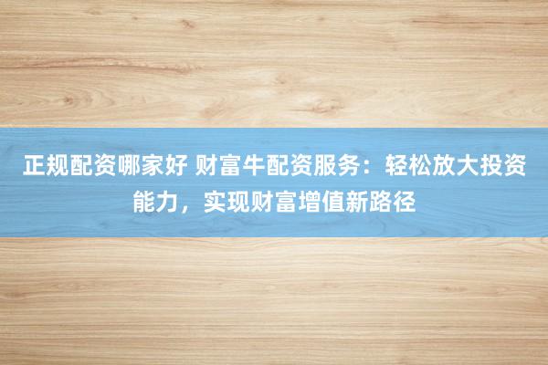 正规配资哪家好 财富牛配资服务：轻松放大投资能力，实现财富增值新路径
