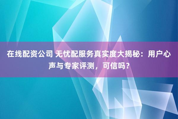 在线配资公司 无忧配服务真实度大揭秘：用户心声与专家评测，可信吗？