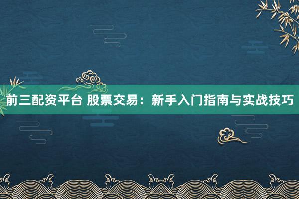 前三配资平台 股票交易：新手入门指南与实战技巧