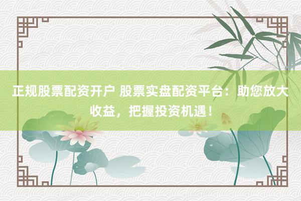 正规股票配资开户 股票实盘配资平台：助您放大收益，把握投资机遇！