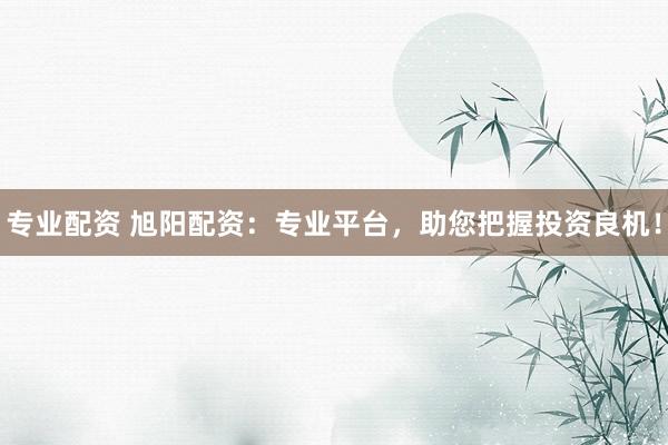 专业配资 旭阳配资：专业平台，助您把握投资良机！