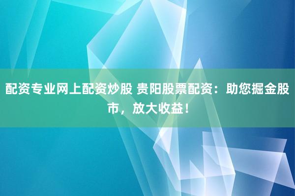 配资专业网上配资炒股 贵阳股票配资：助您掘金股市，放大收益！