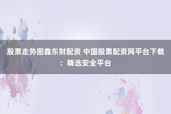 股票走势图鑫东财配资 中国股票配资网平台下载：精选安全平台
