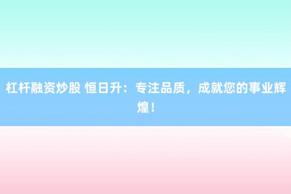杠杆融资炒股 恒日升：专注品质，成就您的事业辉煌！