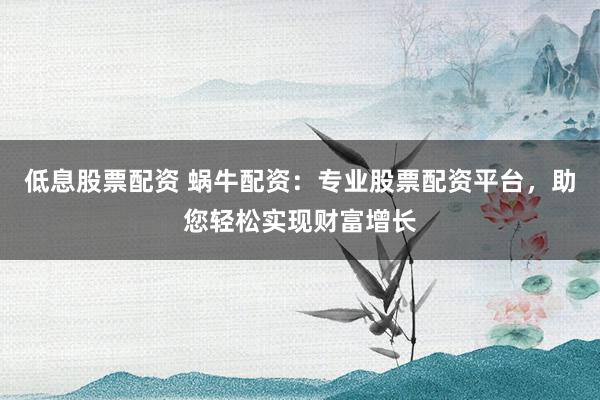 低息股票配资 蜗牛配资：专业股票配资平台，助您轻松实现财富增长