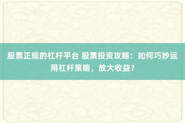 股票正规的杠杆平台 股票投资攻略：如何巧妙运用杠杆策略，放大收益？