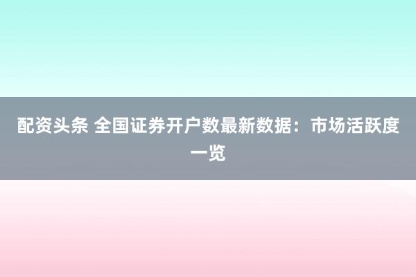 配资头条 全国证券开户数最新数据：市场活跃度一览
