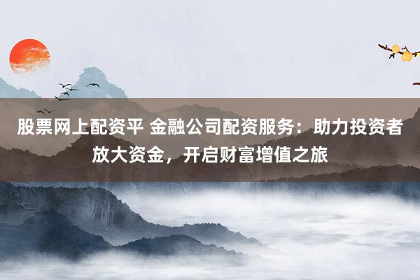 股票网上配资平 金融公司配资服务：助力投资者放大资金，开启财富增值之旅