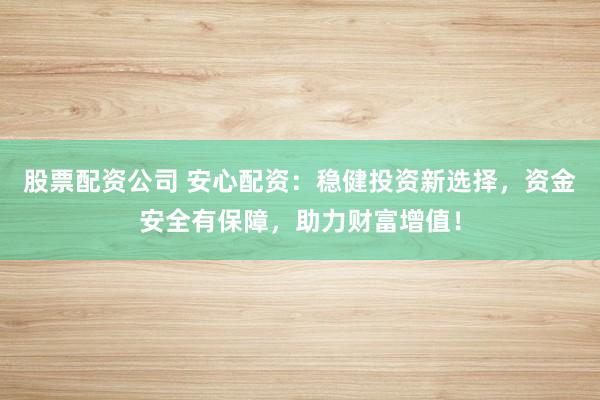 股票配资公司 安心配资：稳健投资新选择，资金安全有保障，助力财富增值！