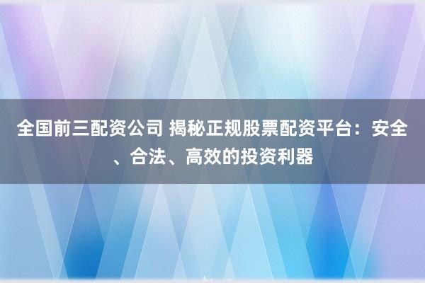 全国前三配资公司 揭秘正规股票配资平台：安全、合法、高效的投资利器