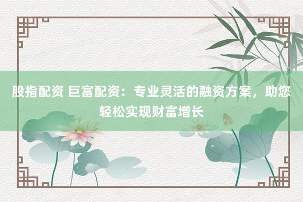 股指配资 巨富配资：专业灵活的融资方案，助您轻松实现财富增长