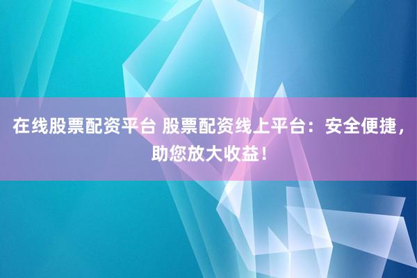 在线股票配资平台 股票配资线上平台：安全便捷，助您放大收益！