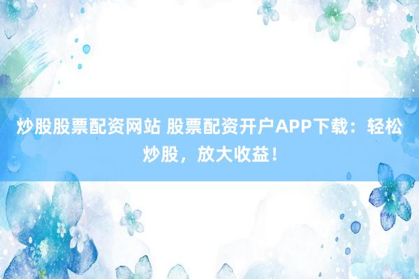 炒股股票配资网站 股票配资开户APP下载：轻松炒股，放大收益！