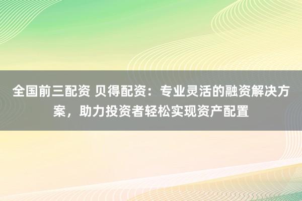全国前三配资 贝得配资：专业灵活的融资解决方案，助力投资者轻松实现资产配置