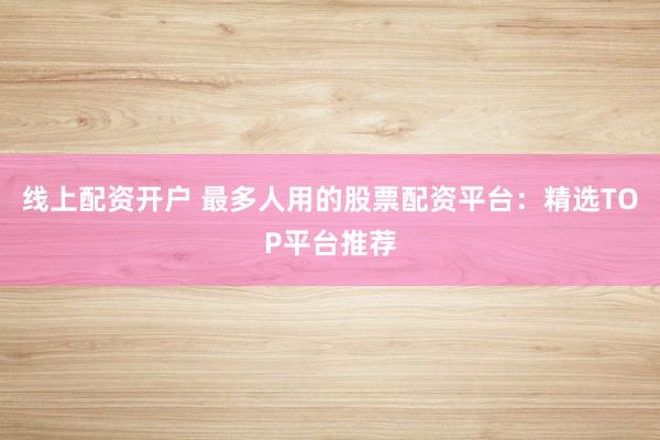 线上配资开户 最多人用的股票配资平台：精选TOP平台推荐