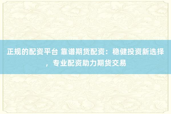 正规的配资平台 靠谱期货配资：稳健投资新选择，专业配资助力期货交易
