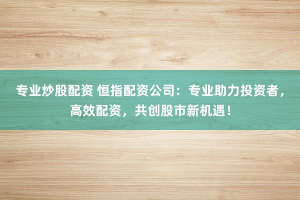 专业炒股配资 恒指配资公司：专业助力投资者，高效配资，共创股市新机遇！