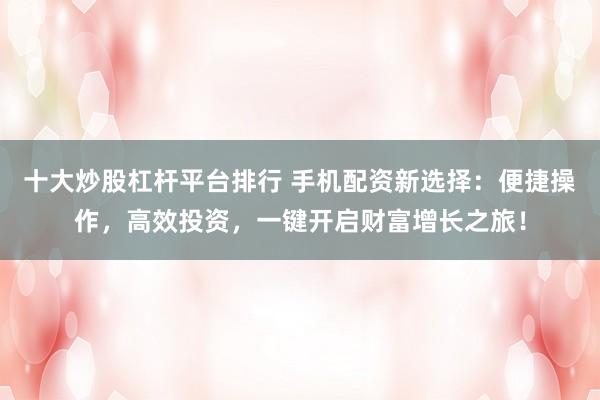 十大炒股杠杆平台排行 手机配资新选择：便捷操作，高效投资，一键开启财富增长之旅！