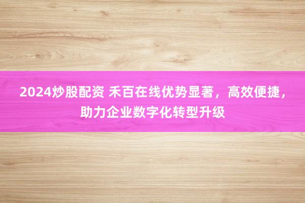 2024炒股配资 禾百在线优势显著，高效便捷，助力企业数字化转型升级