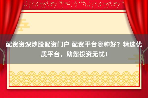 配资资深炒股配资门户 配资平台哪种好？精选优质平台，助您投资无忧！