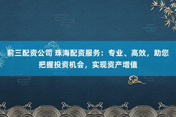 前三配资公司 珠海配资服务：专业、高效，助您把握投资机会，实现资产增值