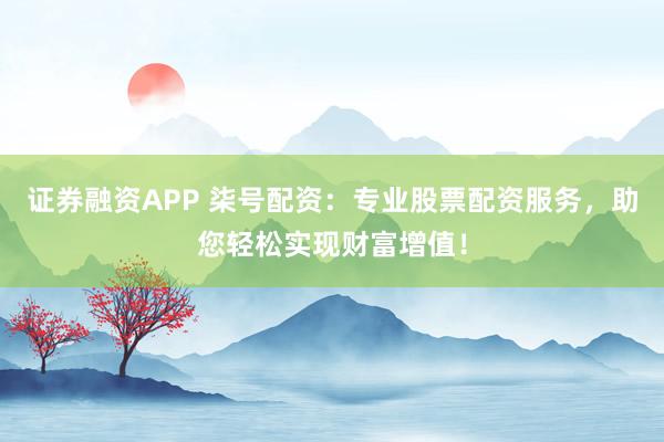 证券融资APP 柒号配资：专业股票配资服务，助您轻松实现财富增值！