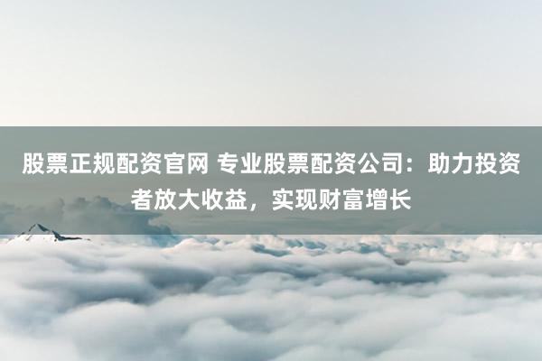 股票正规配资官网 专业股票配资公司：助力投资者放大收益，实现财富增长