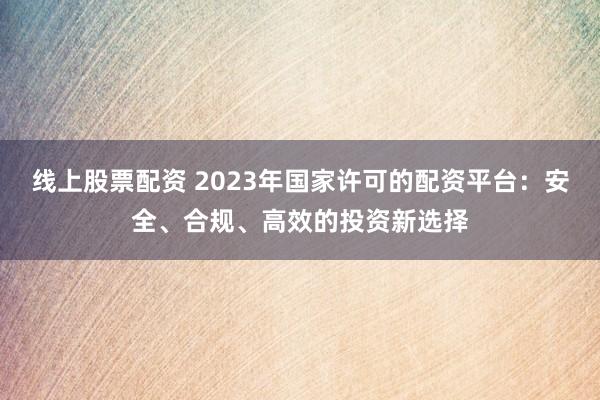 线上股票配资 2023年国家许可的配资平台：安全、合规、高效的投资新选择