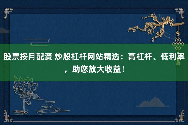 股票按月配资 炒股杠杆网站精选：高杠杆、低利率，助您放大收益！