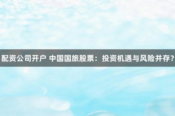 配资公司开户 中国国旅股票：投资机遇与风险并存？