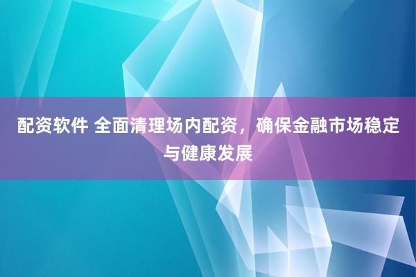配资软件 全面清理场内配资，确保金融市场稳定与健康发展