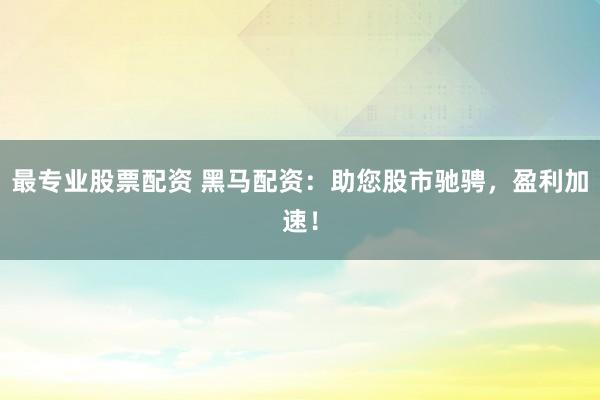 最专业股票配资 黑马配资：助您股市驰骋，盈利加速！