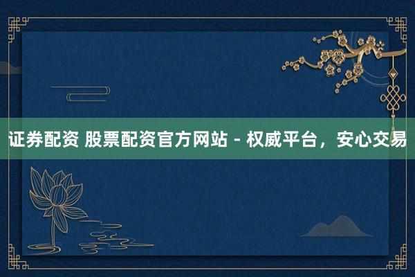 证券配资 股票配资官方网站 - 权威平台，安心交易