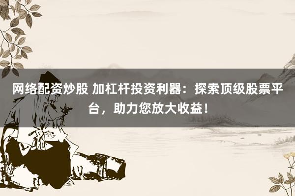 网络配资炒股 加杠杆投资利器：探索顶级股票平台，助力您放大收益！