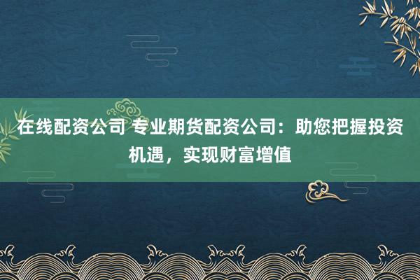 在线配资公司 专业期货配资公司：助您把握投资机遇，实现财富增值