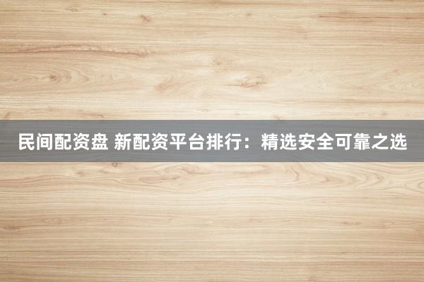 民间配资盘 新配资平台排行：精选安全可靠之选